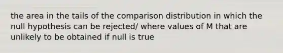 the area in the tails of the comparison distribution in which the null hypothesis can be rejected/ where values of M that are unlikely to be obtained if null is true