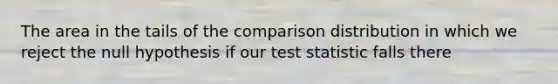 The area in the tails of the comparison distribution in which we reject the null hypothesis if our test statistic falls there