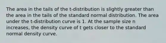 The area in the tails of the​ t-distribution is slightly greater than the area in the tails of the standard normal distribution. The area under the​ t-distribution curve is 1. At the sample size n​ increases, the density curve of t gets closer to the standard normal density curve.