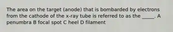 The area on the target (anode) that is bombarded by electrons from the cathode of the x-ray tube is referred to as the _____. A penumbra B focal spot C heel D filament