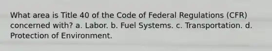 What area is Title 40 of the Code of Federal Regulations (CFR) concerned with? a. Labor. b. Fuel Systems. c. Transportation. d. Protection of Environment.