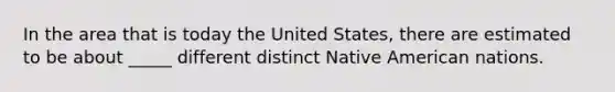 In the area that is today the United States, there are estimated to be about _____ different distinct Native American nations.​