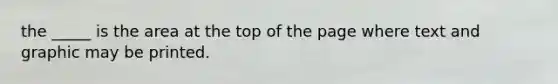 the _____ is the area at the top of the page where text and graphic may be printed.