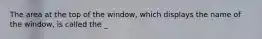 The area at the top of the window, which displays the name of the window, is called the _