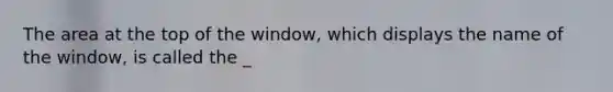 The area at the top of the window, which displays the name of the window, is called the _