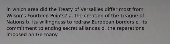 In which area did the Treaty of Versailles differ most from Wilson's Fourteen Points? a. the creation of the League of Nations b. its willingness to redraw European borders c. its commitment to ending secret alliances d. the reparations imposed on Germany