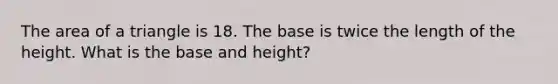 The area of a triangle is 18. The base is twice the length of the height. What is the base and height?