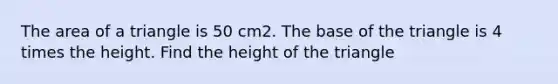 The area of a triangle is 50 cm2. The base of the triangle is 4 times the height. Find the height of the triangle