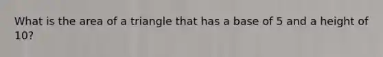 What is the area of a triangle that has a base of 5 and a height of 10?