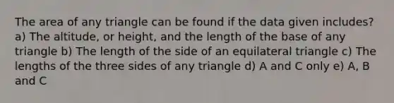 The area of any triangle can be found if the data given includes? a) The altitude, or height, and the length of the base of any triangle b) The length of the side of an equilateral triangle c) The lengths of the three sides of any triangle d) A and C only e) A, B and C