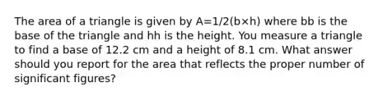 The area of a triangle is given by A=1/2(b×h) where bb is the base of the triangle and hh is the height. You measure a triangle to find a base of 12.2 cm and a height of 8.1 cm. What answer should you report for the area that reflects the proper number of significant figures?