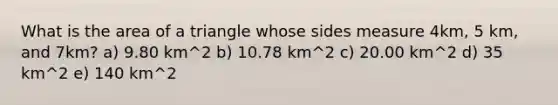 What is the area of a triangle whose sides measure 4km, 5 km, and 7km? a) 9.80 km^2 b) 10.78 km^2 c) 20.00 km^2 d) 35 km^2 e) 140 km^2