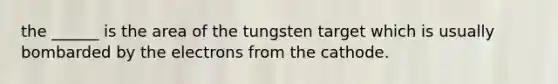 the ______ is the area of the tungsten target which is usually bombarded by the electrons from the cathode.