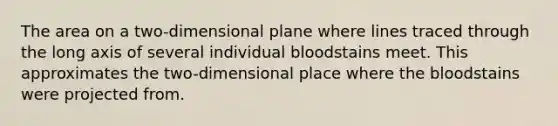 The area on a two-dimensional plane where lines traced through the long axis of several individual bloodstains meet. This approximates the two-dimensional place where the bloodstains were projected from.