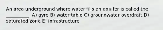 An area underground where water fills an aquifer is called the __________. A) gyre B) water table C) groundwater overdraft D) saturated zone E) infrastructure