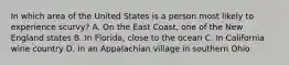 In which area of the United States is a person most likely to experience scurvy? A. On the East Coast, one of the New England states B. In Florida, close to the ocean C. In California wine country D. In an Appalachian village in southern Ohio