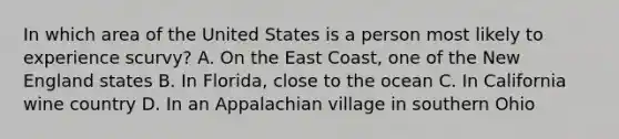 In which area of the United States is a person most likely to experience scurvy? A. On the East Coast, one of the New England states B. In Florida, close to the ocean C. In California wine country D. In an Appalachian village in southern Ohio