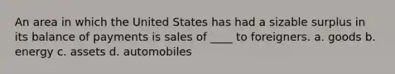 An area in which the United States has had a sizable surplus in its balance of payments is sales of ____ to foreigners. a. goods b. energy c. assets d. automobiles