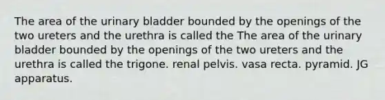 The area of the urinary bladder bounded by the openings of the two ureters and the urethra is called the The area of the urinary bladder bounded by the openings of the two ureters and the urethra is called the trigone. renal pelvis. vasa recta. pyramid. JG apparatus.