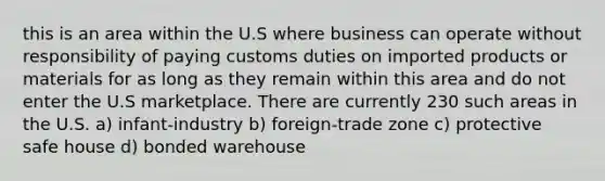 this is an area within the U.S where business can operate without responsibility of paying customs duties on imported products or materials for as long as they remain within this area and do not enter the U.S marketplace. There are currently 230 such areas in the U.S. a) infant-industry b) foreign-trade zone c) protective safe house d) bonded warehouse