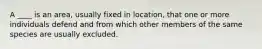 A ____ is an area, usually fixed in location, that one or more individuals defend and from which other members of the same species are usually excluded.
