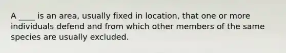 A ____ is an area, usually fixed in location, that one or more individuals defend and from which other members of the same species are usually excluded.