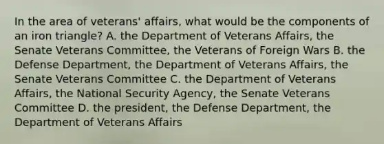 In the area of veterans' affairs, what would be the components of an iron triangle? A. the Department of Veterans Affairs, the Senate Veterans Committee, the Veterans of Foreign Wars B. the Defense Department, the Department of Veterans Affairs, the Senate Veterans Committee C. the Department of Veterans Affairs, the National Security Agency, the Senate Veterans Committee D. the president, the Defense Department, the Department of Veterans Affairs