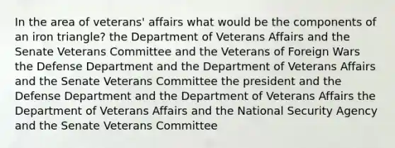 In the area of veterans' affairs what would be the components of an iron triangle? the Department of Veterans Affairs and the Senate Veterans Committee and the Veterans of Foreign Wars the Defense Department and the Department of Veterans Affairs and the Senate Veterans Committee the president and the Defense Department and the Department of Veterans Affairs the Department of Veterans Affairs and the National Security Agency and the Senate Veterans Committee