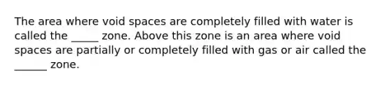 The area where void spaces are completely filled with water is called the _____ zone. Above this zone is an area where void spaces are partially or completely filled with gas or air called the ______ zone.