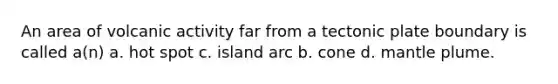 An area of volcanic activity far from a tectonic plate boundary is called a(n) a. hot spot c. island arc b. cone d. mantle plume.