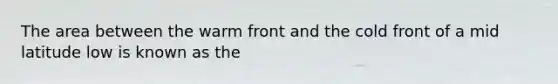 The area between the warm front and the cold front of a mid latitude low is known as the