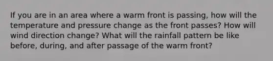 If you are in an area where a warm front is passing, how will the temperature and pressure change as the front passes? How will wind direction change? What will the rainfall pattern be like before, during, and after passage of the warm front?