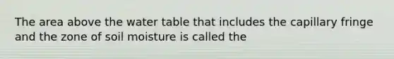 The area above the water table that includes the capillary fringe and the zone of soil moisture is called the