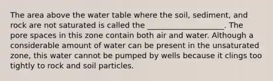 The area above the water table where the soil, sediment, and rock are not saturated is called the ____________________. The pore spaces in this zone contain both air and water. Although a considerable amount of water can be present in the unsaturated zone, this water cannot be pumped by wells because it clings too tightly to rock and soil particles.