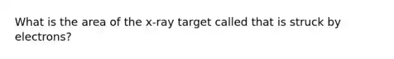 What is the area of the x-ray target called that is struck by electrons?