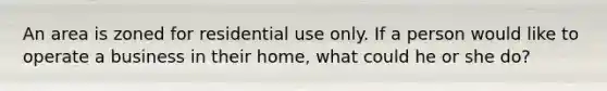 An area is zoned for residential use only. If a person would like to operate a business in their home, what could he or she do?