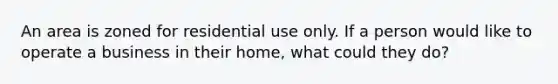 An area is zoned for residential use only. If a person would like to operate a business in their home, what could they do?