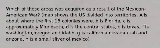 Which of these areas was acquired as a result of the Mexican-American War? (map shows the US divided into territories. A is about where the first 13 colonies were, b is Florida, c is approximately Minnesota, d is the central states, e is texas, f is washington, oregon and idaho, g is california nevada utah and arizona, h is a small sliver of mexico)