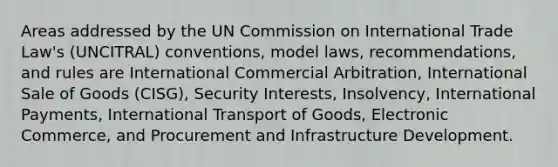 Areas addressed by the UN Commission on International Trade Law's (UNCITRAL) conventions, model laws, recommendations, and rules are International Commercial Arbitration, International Sale of Goods (CISG), Security Interests, Insolvency, International Payments, International Transport of Goods, Electronic Commerce, and Procurement and Infrastructure Development.