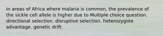 In areas of Africa where malaria is common, the prevalence of the sickle cell allele is higher due to Multiple choice question. directional selection. disruptive selection. heterozygote advantage. genetic drift.