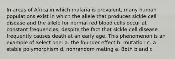 In areas of Africa in which malaria is prevalent, many human populations exist in which the allele that produces sickle-cell disease and the allele for normal red blood cells occur at constant frequencies, despite the fact that sickle-cell disease frequently causes death at an early age. This phenomenon is an example of Select one: a. the founder effect b. mutation c. a stable polymorphism d. nonrandom mating e. Both b and c