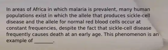 In areas of Africa in which malaria is prevalent, many human populations exist in which the allele that produces sickle-cell disease and the allele for normal red blood cells occur at constant frequencies, despite the fact that sickle-cell disease frequently causes death at an early age. This phenomenon is an example of ________.