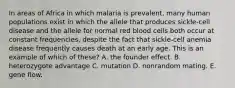 In areas of Africa in which malaria is prevalent, many human populations exist in which the allele that produces sickle-cell disease and the allele for normal red blood cells both occur at constant frequencies, despite the fact that sickle-cell anemia disease frequently causes death at an early age. This is an example of which of these? A. the founder effect. B. heterozygote advantage C. mutation D. nonrandom mating. E. gene flow.