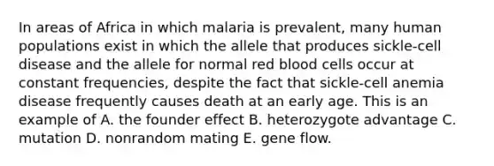 In areas of Africa in which malaria is prevalent, many human populations exist in which the allele that produces sickle-cell disease and the allele for normal red blood cells occur at constant frequencies, despite the fact that sickle-cell anemia disease frequently causes death at an early age. This is an example of A. the founder effect B. heterozygote advantage C. mutation D. nonrandom mating E. gene flow.