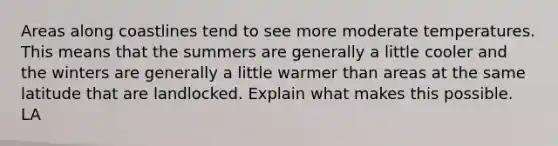 Areas along coastlines tend to see more moderate temperatures. This means that the summers are generally a little cooler and the winters are generally a little warmer than areas at the same latitude that are landlocked. Explain what makes this possible. LA