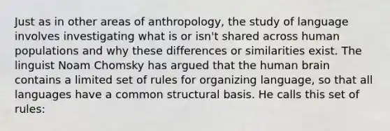 Just as in other areas of anthropology, the study of language involves investigating what is or isn't shared across human populations and why these differences or similarities exist. The linguist Noam Chomsky has argued that the human brain contains a limited set of rules for organizing language, so that all languages have a common structural basis. He calls this set of rules: