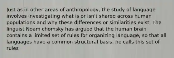 Just as in other areas of anthropology, the study of language involves investigating what is or isn't shared across human populations and why these differences or similarities exist. The linguist Noam chomsky has argued that the human brain contains a limited set of rules for organizing language, so that all languages have a common structural basis. he calls this set of rules