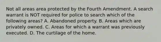 Not all areas area protected by the Fourth Amendment. A search warrant is NOT required for police to search which of the following areas? A. Abandoned property. B. Areas which are privately owned. C. Areas for which a warrant was previously executed. D. The curtilage of the home.