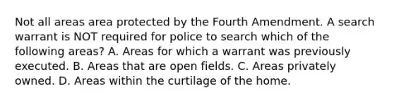 Not all areas area protected by the Fourth Amendment. A search warrant is NOT required for police to search which of the following areas? A. Areas for which a warrant was previously executed. B. Areas that are open fields. C. Areas privately owned. D. Areas within the curtilage of the home.