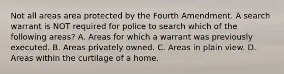 Not all areas area protected by the Fourth Amendment. A search warrant is NOT required for police to search which of the following areas? A. Areas for which a warrant was previously executed. B. Areas privately owned. C. Areas in plain view. D. Areas within the curtilage of a home.